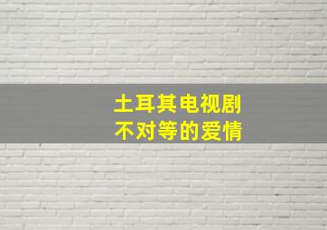 土耳其电视剧 不对等的爱情